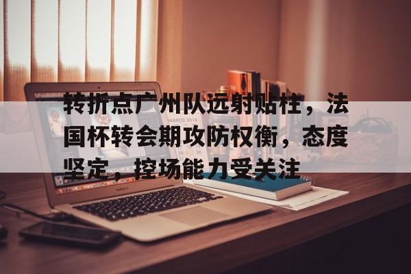 九游体育官网-转折点广州队远射贴柱，法国杯转会期攻防权衡，态度坚定，控场能力受关注的简单介绍